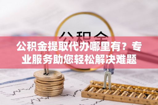 黑水公积金提取代办哪里有？专业服务助您轻松解决难题