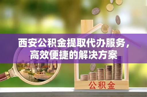黑水西安公积金提取代办服务，高效便捷的解决方案
