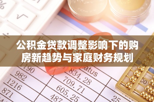 黑水公积金贷款调整影响下的购房新趋势与家庭财务规划
