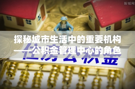 黑水探秘城市生活中的重要机构——公积金管理中心的角色与意义