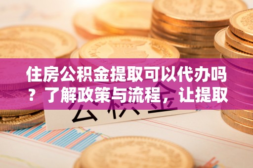 黑水住房公积金提取可以代办吗？了解政策与流程，让提取更便捷