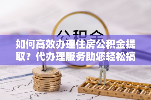 黑水如何高效办理住房公积金提取？代办理服务助您轻松搞定