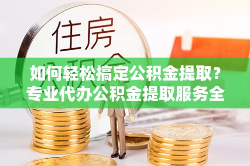 黑水如何轻松搞定公积金提取？专业代办公积金提取服务全解析