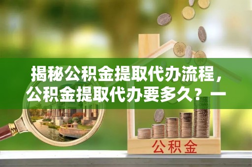 黑水揭秘公积金提取代办流程，公积金提取代办要多久？一文读懂