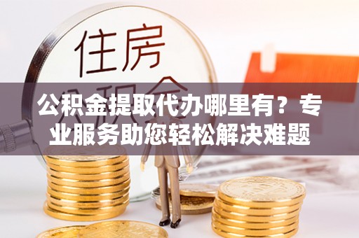 黑水公积金提取代办哪里有？专业服务助您轻松解决难题