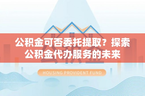 黑水公积金可否委托提取？探索公积金代办服务的未来